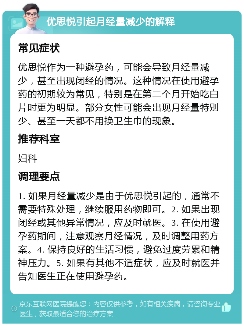 优思悦引起月经量减少的解释 常见症状 优思悦作为一种避孕药，可能会导致月经量减少，甚至出现闭经的情况。这种情况在使用避孕药的初期较为常见，特别是在第二个月开始吃白片时更为明显。部分女性可能会出现月经量特别少、甚至一天都不用换卫生巾的现象。 推荐科室 妇科 调理要点 1. 如果月经量减少是由于优思悦引起的，通常不需要特殊处理，继续服用药物即可。2. 如果出现闭经或其他异常情况，应及时就医。3. 在使用避孕药期间，注意观察月经情况，及时调整用药方案。4. 保持良好的生活习惯，避免过度劳累和精神压力。5. 如果有其他不适症状，应及时就医并告知医生正在使用避孕药。