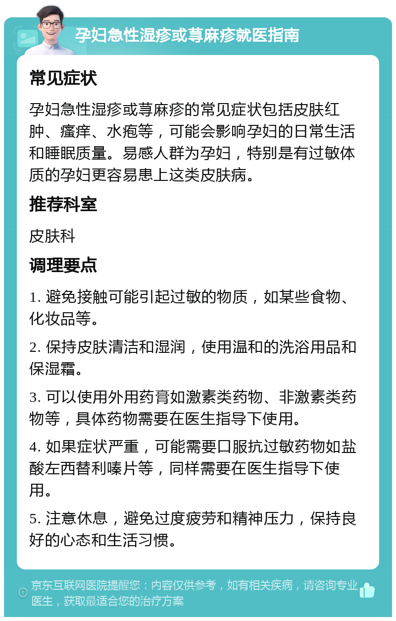 孕妇急性湿疹或荨麻疹就医指南 常见症状 孕妇急性湿疹或荨麻疹的常见症状包括皮肤红肿、瘙痒、水疱等，可能会影响孕妇的日常生活和睡眠质量。易感人群为孕妇，特别是有过敏体质的孕妇更容易患上这类皮肤病。 推荐科室 皮肤科 调理要点 1. 避免接触可能引起过敏的物质，如某些食物、化妆品等。 2. 保持皮肤清洁和湿润，使用温和的洗浴用品和保湿霜。 3. 可以使用外用药膏如激素类药物、非激素类药物等，具体药物需要在医生指导下使用。 4. 如果症状严重，可能需要口服抗过敏药物如盐酸左西替利嗪片等，同样需要在医生指导下使用。 5. 注意休息，避免过度疲劳和精神压力，保持良好的心态和生活习惯。