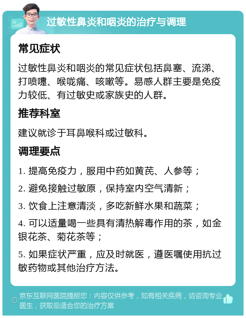 过敏性鼻炎和咽炎的治疗与调理 常见症状 过敏性鼻炎和咽炎的常见症状包括鼻塞、流涕、打喷嚏、喉咙痛、咳嗽等。易感人群主要是免疫力较低、有过敏史或家族史的人群。 推荐科室 建议就诊于耳鼻喉科或过敏科。 调理要点 1. 提高免疫力，服用中药如黄芪、人参等； 2. 避免接触过敏原，保持室内空气清新； 3. 饮食上注意清淡，多吃新鲜水果和蔬菜； 4. 可以适量喝一些具有清热解毒作用的茶，如金银花茶、菊花茶等； 5. 如果症状严重，应及时就医，遵医嘱使用抗过敏药物或其他治疗方法。