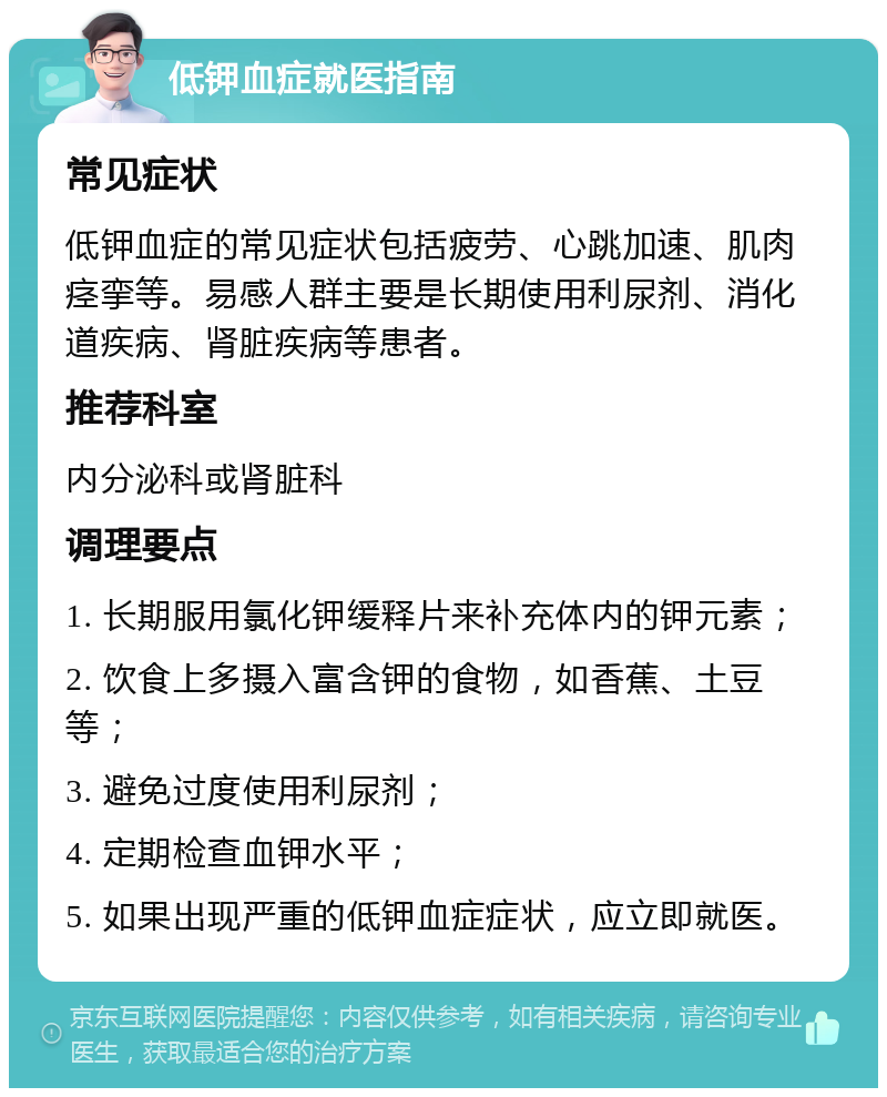 低钾血症就医指南 常见症状 低钾血症的常见症状包括疲劳、心跳加速、肌肉痉挛等。易感人群主要是长期使用利尿剂、消化道疾病、肾脏疾病等患者。 推荐科室 内分泌科或肾脏科 调理要点 1. 长期服用氯化钾缓释片来补充体内的钾元素； 2. 饮食上多摄入富含钾的食物，如香蕉、土豆等； 3. 避免过度使用利尿剂； 4. 定期检查血钾水平； 5. 如果出现严重的低钾血症症状，应立即就医。