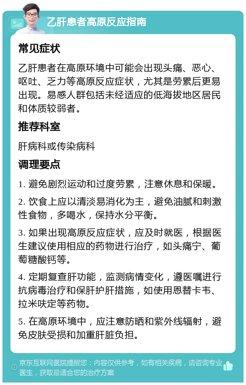 乙肝患者高原反应指南 常见症状 乙肝患者在高原环境中可能会出现头痛、恶心、呕吐、乏力等高原反应症状，尤其是劳累后更易出现。易感人群包括未经适应的低海拔地区居民和体质较弱者。 推荐科室 肝病科或传染病科 调理要点 1. 避免剧烈运动和过度劳累，注意休息和保暖。 2. 饮食上应以清淡易消化为主，避免油腻和刺激性食物，多喝水，保持水分平衡。 3. 如果出现高原反应症状，应及时就医，根据医生建议使用相应的药物进行治疗，如头痛宁、葡萄糖酸钙等。 4. 定期复查肝功能，监测病情变化，遵医嘱进行抗病毒治疗和保肝护肝措施，如使用恩替卡韦、拉米呋定等药物。 5. 在高原环境中，应注意防晒和紫外线辐射，避免皮肤受损和加重肝脏负担。