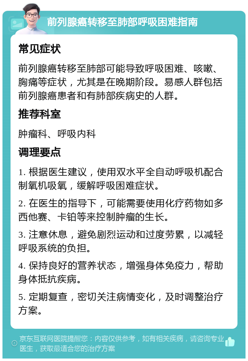 前列腺癌转移至肺部呼吸困难指南 常见症状 前列腺癌转移至肺部可能导致呼吸困难、咳嗽、胸痛等症状，尤其是在晚期阶段。易感人群包括前列腺癌患者和有肺部疾病史的人群。 推荐科室 肿瘤科、呼吸内科 调理要点 1. 根据医生建议，使用双水平全自动呼吸机配合制氧机吸氧，缓解呼吸困难症状。 2. 在医生的指导下，可能需要使用化疗药物如多西他赛、卡铂等来控制肿瘤的生长。 3. 注意休息，避免剧烈运动和过度劳累，以减轻呼吸系统的负担。 4. 保持良好的营养状态，增强身体免疫力，帮助身体抵抗疾病。 5. 定期复查，密切关注病情变化，及时调整治疗方案。