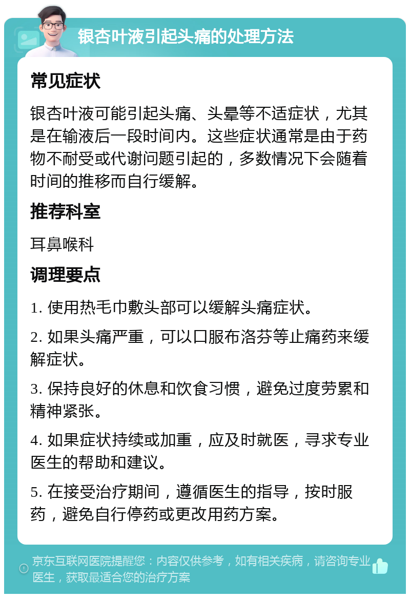 银杏叶液引起头痛的处理方法 常见症状 银杏叶液可能引起头痛、头晕等不适症状，尤其是在输液后一段时间内。这些症状通常是由于药物不耐受或代谢问题引起的，多数情况下会随着时间的推移而自行缓解。 推荐科室 耳鼻喉科 调理要点 1. 使用热毛巾敷头部可以缓解头痛症状。 2. 如果头痛严重，可以口服布洛芬等止痛药来缓解症状。 3. 保持良好的休息和饮食习惯，避免过度劳累和精神紧张。 4. 如果症状持续或加重，应及时就医，寻求专业医生的帮助和建议。 5. 在接受治疗期间，遵循医生的指导，按时服药，避免自行停药或更改用药方案。