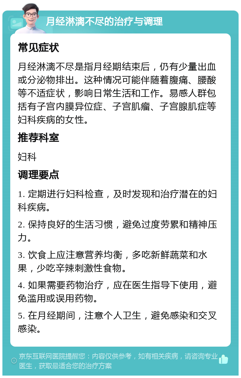 月经淋漓不尽的治疗与调理 常见症状 月经淋漓不尽是指月经期结束后，仍有少量出血或分泌物排出。这种情况可能伴随着腹痛、腰酸等不适症状，影响日常生活和工作。易感人群包括有子宫内膜异位症、子宫肌瘤、子宫腺肌症等妇科疾病的女性。 推荐科室 妇科 调理要点 1. 定期进行妇科检查，及时发现和治疗潜在的妇科疾病。 2. 保持良好的生活习惯，避免过度劳累和精神压力。 3. 饮食上应注意营养均衡，多吃新鲜蔬菜和水果，少吃辛辣刺激性食物。 4. 如果需要药物治疗，应在医生指导下使用，避免滥用或误用药物。 5. 在月经期间，注意个人卫生，避免感染和交叉感染。