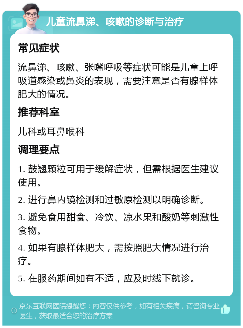 儿童流鼻涕、咳嗽的诊断与治疗 常见症状 流鼻涕、咳嗽、张嘴呼吸等症状可能是儿童上呼吸道感染或鼻炎的表现，需要注意是否有腺样体肥大的情况。 推荐科室 儿科或耳鼻喉科 调理要点 1. 鼓翘颗粒可用于缓解症状，但需根据医生建议使用。 2. 进行鼻内镜检测和过敏原检测以明确诊断。 3. 避免食用甜食、冷饮、凉水果和酸奶等刺激性食物。 4. 如果有腺样体肥大，需按照肥大情况进行治疗。 5. 在服药期间如有不适，应及时线下就诊。