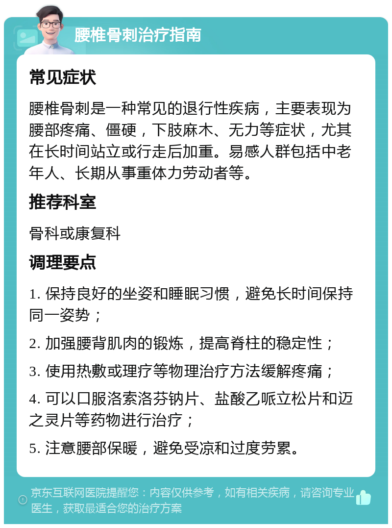 腰椎骨刺治疗指南 常见症状 腰椎骨刺是一种常见的退行性疾病，主要表现为腰部疼痛、僵硬，下肢麻木、无力等症状，尤其在长时间站立或行走后加重。易感人群包括中老年人、长期从事重体力劳动者等。 推荐科室 骨科或康复科 调理要点 1. 保持良好的坐姿和睡眠习惯，避免长时间保持同一姿势； 2. 加强腰背肌肉的锻炼，提高脊柱的稳定性； 3. 使用热敷或理疗等物理治疗方法缓解疼痛； 4. 可以口服洛索洛芬钠片、盐酸乙哌立松片和迈之灵片等药物进行治疗； 5. 注意腰部保暖，避免受凉和过度劳累。