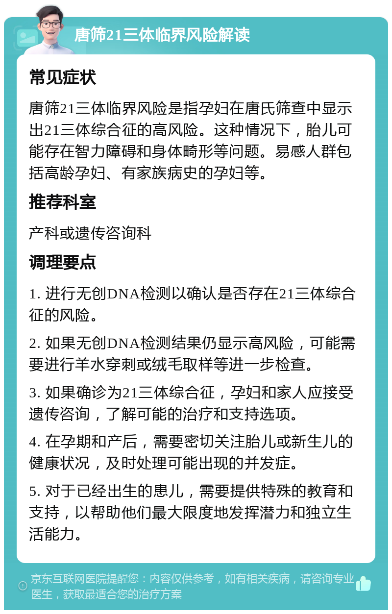 唐筛21三体临界风险解读 常见症状 唐筛21三体临界风险是指孕妇在唐氏筛查中显示出21三体综合征的高风险。这种情况下，胎儿可能存在智力障碍和身体畸形等问题。易感人群包括高龄孕妇、有家族病史的孕妇等。 推荐科室 产科或遗传咨询科 调理要点 1. 进行无创DNA检测以确认是否存在21三体综合征的风险。 2. 如果无创DNA检测结果仍显示高风险，可能需要进行羊水穿刺或绒毛取样等进一步检查。 3. 如果确诊为21三体综合征，孕妇和家人应接受遗传咨询，了解可能的治疗和支持选项。 4. 在孕期和产后，需要密切关注胎儿或新生儿的健康状况，及时处理可能出现的并发症。 5. 对于已经出生的患儿，需要提供特殊的教育和支持，以帮助他们最大限度地发挥潜力和独立生活能力。