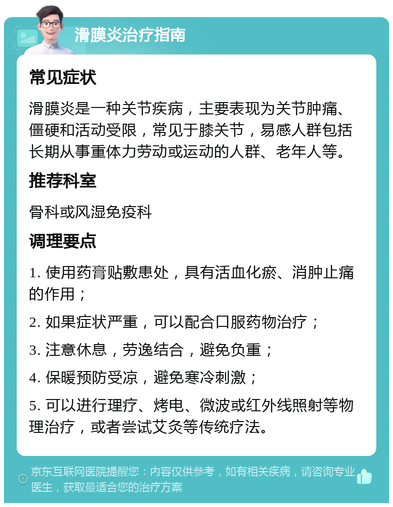 滑膜炎治疗指南 常见症状 滑膜炎是一种关节疾病，主要表现为关节肿痛、僵硬和活动受限，常见于膝关节，易感人群包括长期从事重体力劳动或运动的人群、老年人等。 推荐科室 骨科或风湿免疫科 调理要点 1. 使用药膏贴敷患处，具有活血化瘀、消肿止痛的作用； 2. 如果症状严重，可以配合口服药物治疗； 3. 注意休息，劳逸结合，避免负重； 4. 保暖预防受凉，避免寒冷刺激； 5. 可以进行理疗、烤电、微波或红外线照射等物理治疗，或者尝试艾灸等传统疗法。