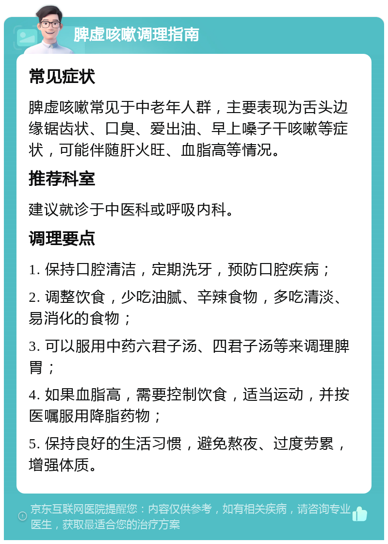 脾虚咳嗽调理指南 常见症状 脾虚咳嗽常见于中老年人群，主要表现为舌头边缘锯齿状、口臭、爱出油、早上嗓子干咳嗽等症状，可能伴随肝火旺、血脂高等情况。 推荐科室 建议就诊于中医科或呼吸内科。 调理要点 1. 保持口腔清洁，定期洗牙，预防口腔疾病； 2. 调整饮食，少吃油腻、辛辣食物，多吃清淡、易消化的食物； 3. 可以服用中药六君子汤、四君子汤等来调理脾胃； 4. 如果血脂高，需要控制饮食，适当运动，并按医嘱服用降脂药物； 5. 保持良好的生活习惯，避免熬夜、过度劳累，增强体质。