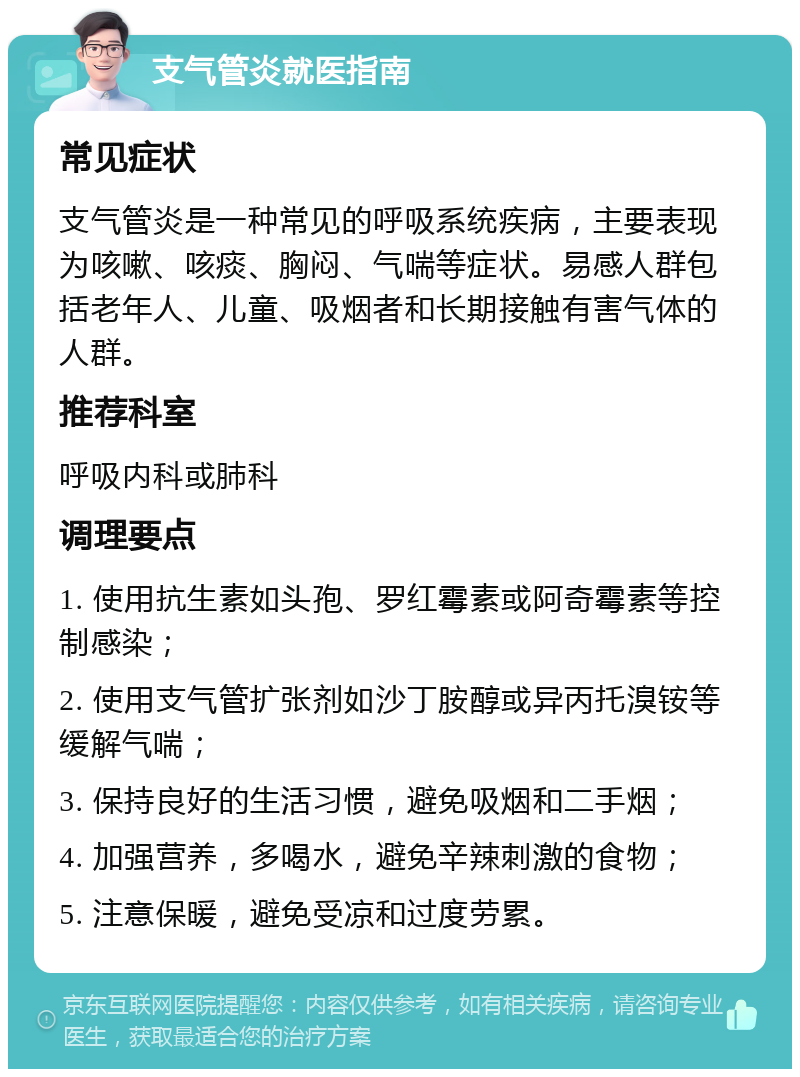 支气管炎就医指南 常见症状 支气管炎是一种常见的呼吸系统疾病，主要表现为咳嗽、咳痰、胸闷、气喘等症状。易感人群包括老年人、儿童、吸烟者和长期接触有害气体的人群。 推荐科室 呼吸内科或肺科 调理要点 1. 使用抗生素如头孢、罗红霉素或阿奇霉素等控制感染； 2. 使用支气管扩张剂如沙丁胺醇或异丙托溴铵等缓解气喘； 3. 保持良好的生活习惯，避免吸烟和二手烟； 4. 加强营养，多喝水，避免辛辣刺激的食物； 5. 注意保暖，避免受凉和过度劳累。