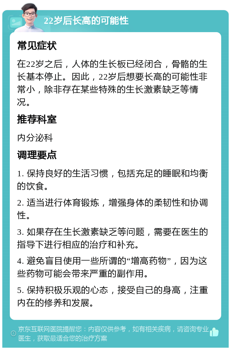 22岁后长高的可能性 常见症状 在22岁之后，人体的生长板已经闭合，骨骼的生长基本停止。因此，22岁后想要长高的可能性非常小，除非存在某些特殊的生长激素缺乏等情况。 推荐科室 内分泌科 调理要点 1. 保持良好的生活习惯，包括充足的睡眠和均衡的饮食。 2. 适当进行体育锻炼，增强身体的柔韧性和协调性。 3. 如果存在生长激素缺乏等问题，需要在医生的指导下进行相应的治疗和补充。 4. 避免盲目使用一些所谓的“增高药物”，因为这些药物可能会带来严重的副作用。 5. 保持积极乐观的心态，接受自己的身高，注重内在的修养和发展。