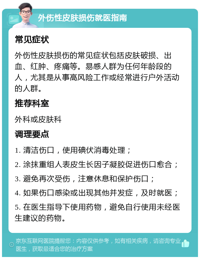 外伤性皮肤损伤就医指南 常见症状 外伤性皮肤损伤的常见症状包括皮肤破损、出血、红肿、疼痛等。易感人群为任何年龄段的人，尤其是从事高风险工作或经常进行户外活动的人群。 推荐科室 外科或皮肤科 调理要点 1. 清洁伤口，使用碘伏消毒处理； 2. 涂抹重组人表皮生长因子凝胶促进伤口愈合； 3. 避免再次受伤，注意休息和保护伤口； 4. 如果伤口感染或出现其他并发症，及时就医； 5. 在医生指导下使用药物，避免自行使用未经医生建议的药物。