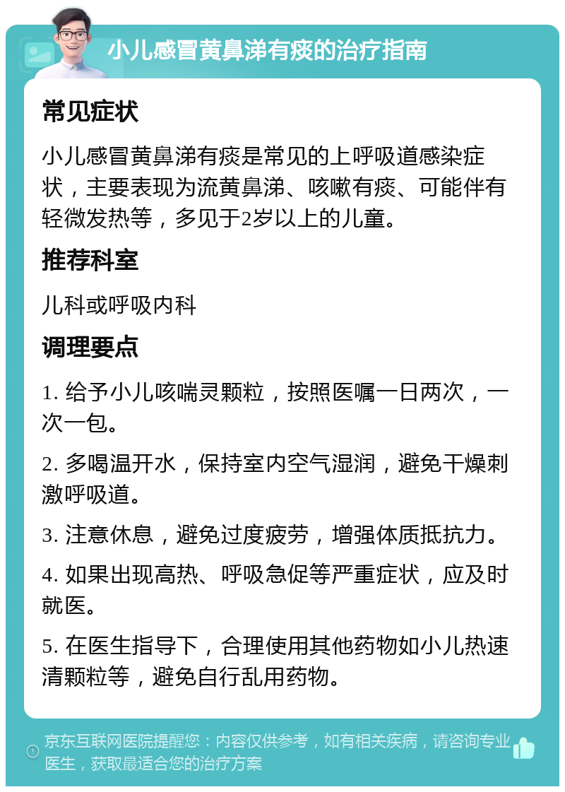 小儿感冒黄鼻涕有痰的治疗指南 常见症状 小儿感冒黄鼻涕有痰是常见的上呼吸道感染症状，主要表现为流黄鼻涕、咳嗽有痰、可能伴有轻微发热等，多见于2岁以上的儿童。 推荐科室 儿科或呼吸内科 调理要点 1. 给予小儿咳喘灵颗粒，按照医嘱一日两次，一次一包。 2. 多喝温开水，保持室内空气湿润，避免干燥刺激呼吸道。 3. 注意休息，避免过度疲劳，增强体质抵抗力。 4. 如果出现高热、呼吸急促等严重症状，应及时就医。 5. 在医生指导下，合理使用其他药物如小儿热速清颗粒等，避免自行乱用药物。