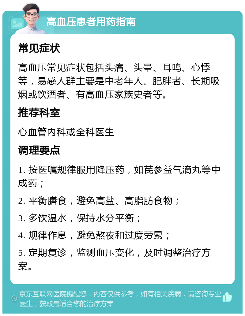 高血压患者用药指南 常见症状 高血压常见症状包括头痛、头晕、耳鸣、心悸等，易感人群主要是中老年人、肥胖者、长期吸烟或饮酒者、有高血压家族史者等。 推荐科室 心血管内科或全科医生 调理要点 1. 按医嘱规律服用降压药，如芪参益气滴丸等中成药； 2. 平衡膳食，避免高盐、高脂肪食物； 3. 多饮温水，保持水分平衡； 4. 规律作息，避免熬夜和过度劳累； 5. 定期复诊，监测血压变化，及时调整治疗方案。