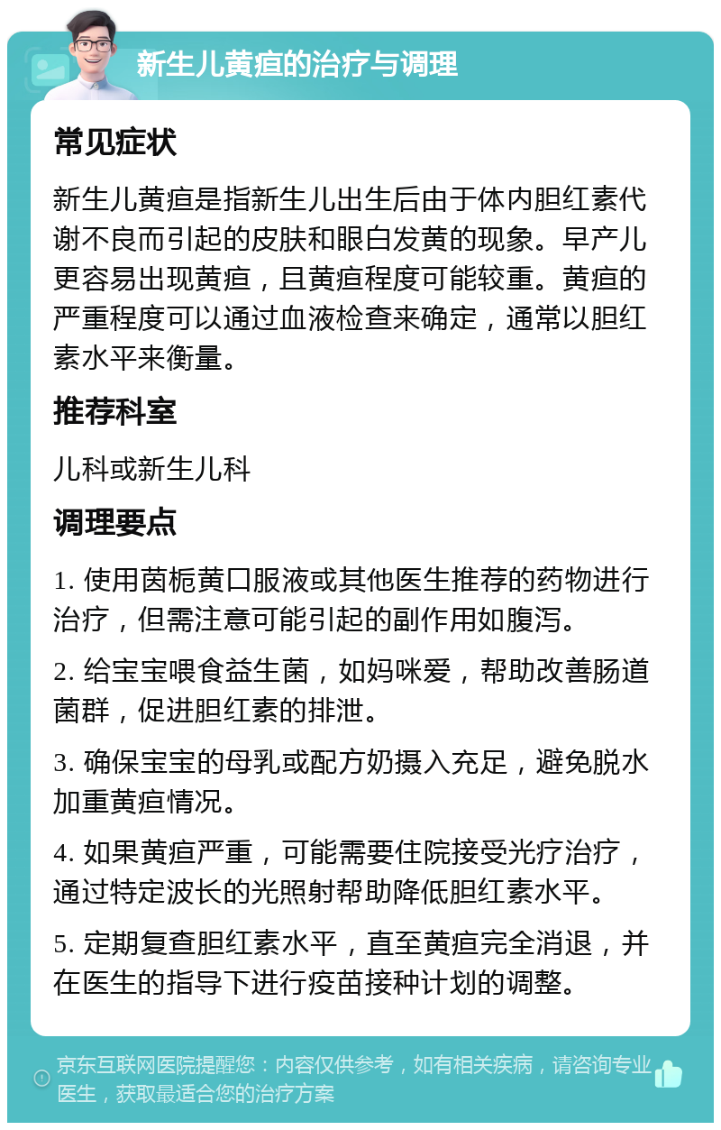 新生儿黄疸的治疗与调理 常见症状 新生儿黄疸是指新生儿出生后由于体内胆红素代谢不良而引起的皮肤和眼白发黄的现象。早产儿更容易出现黄疸，且黄疸程度可能较重。黄疸的严重程度可以通过血液检查来确定，通常以胆红素水平来衡量。 推荐科室 儿科或新生儿科 调理要点 1. 使用茵栀黄口服液或其他医生推荐的药物进行治疗，但需注意可能引起的副作用如腹泻。 2. 给宝宝喂食益生菌，如妈咪爱，帮助改善肠道菌群，促进胆红素的排泄。 3. 确保宝宝的母乳或配方奶摄入充足，避免脱水加重黄疸情况。 4. 如果黄疸严重，可能需要住院接受光疗治疗，通过特定波长的光照射帮助降低胆红素水平。 5. 定期复查胆红素水平，直至黄疸完全消退，并在医生的指导下进行疫苗接种计划的调整。