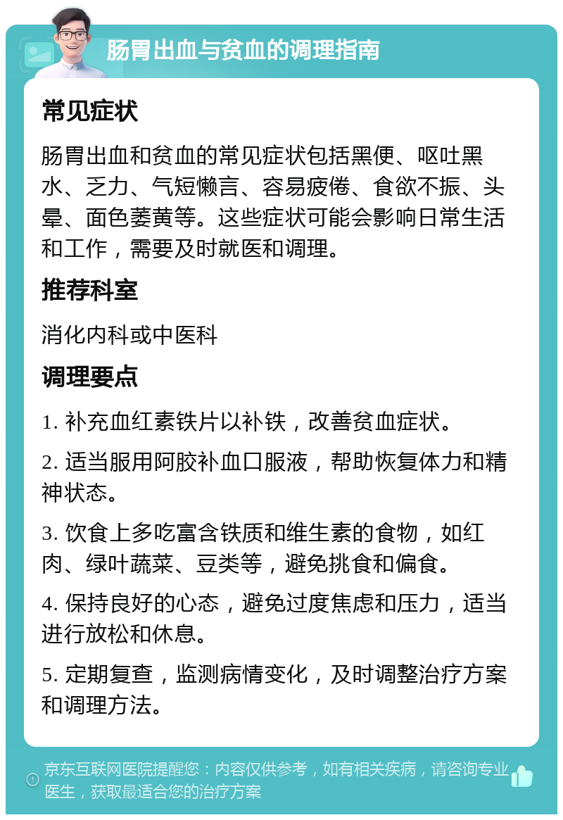 肠胃出血与贫血的调理指南 常见症状 肠胃出血和贫血的常见症状包括黑便、呕吐黑水、乏力、气短懒言、容易疲倦、食欲不振、头晕、面色萎黄等。这些症状可能会影响日常生活和工作，需要及时就医和调理。 推荐科室 消化内科或中医科 调理要点 1. 补充血红素铁片以补铁，改善贫血症状。 2. 适当服用阿胶补血口服液，帮助恢复体力和精神状态。 3. 饮食上多吃富含铁质和维生素的食物，如红肉、绿叶蔬菜、豆类等，避免挑食和偏食。 4. 保持良好的心态，避免过度焦虑和压力，适当进行放松和休息。 5. 定期复查，监测病情变化，及时调整治疗方案和调理方法。