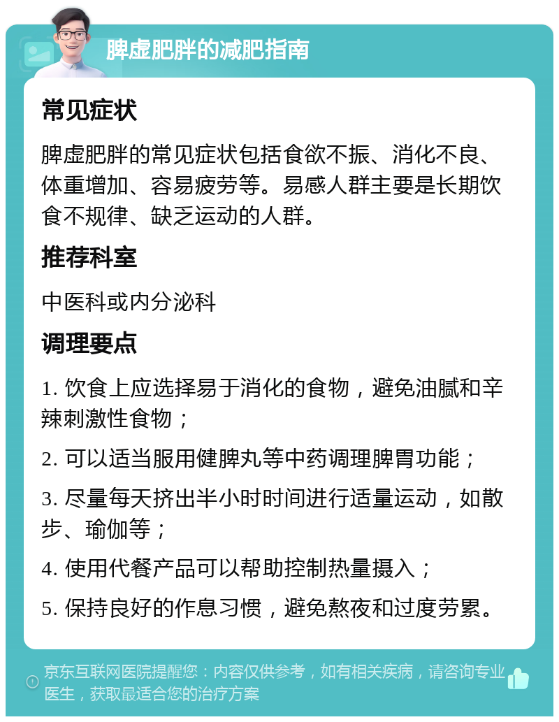 脾虚肥胖的减肥指南 常见症状 脾虚肥胖的常见症状包括食欲不振、消化不良、体重增加、容易疲劳等。易感人群主要是长期饮食不规律、缺乏运动的人群。 推荐科室 中医科或内分泌科 调理要点 1. 饮食上应选择易于消化的食物，避免油腻和辛辣刺激性食物； 2. 可以适当服用健脾丸等中药调理脾胃功能； 3. 尽量每天挤出半小时时间进行适量运动，如散步、瑜伽等； 4. 使用代餐产品可以帮助控制热量摄入； 5. 保持良好的作息习惯，避免熬夜和过度劳累。