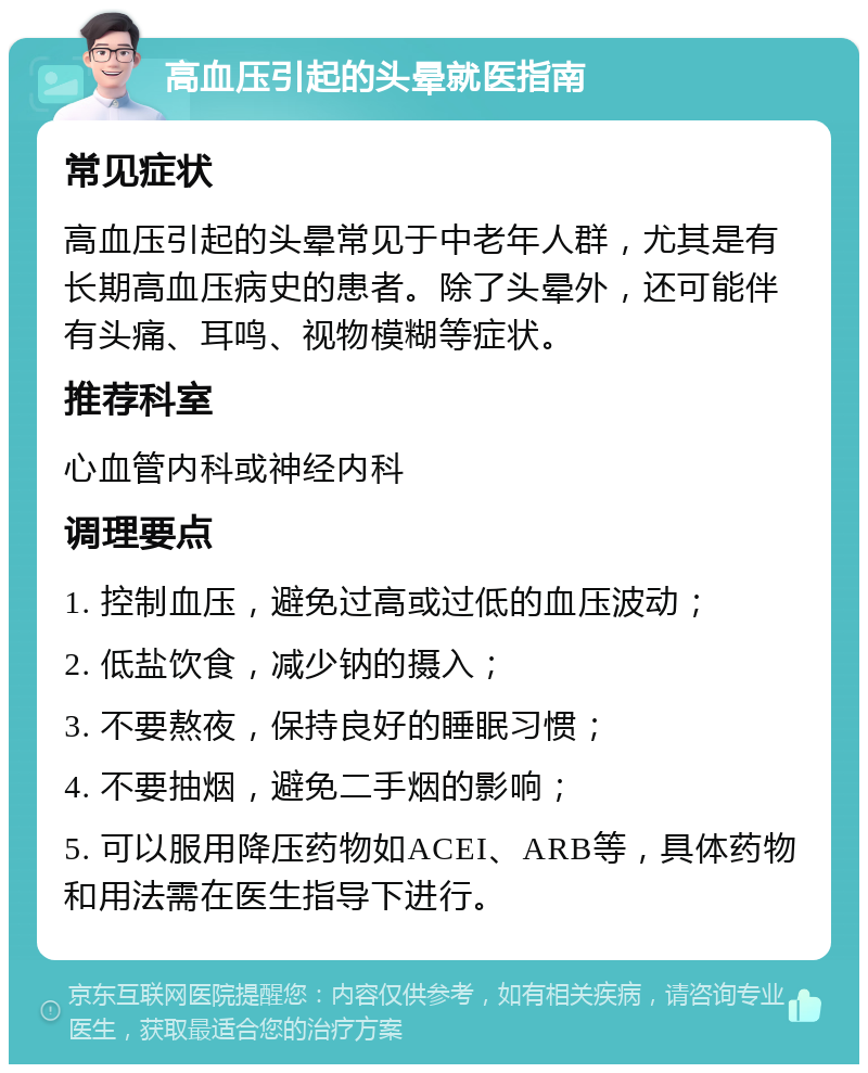 高血压引起的头晕就医指南 常见症状 高血压引起的头晕常见于中老年人群，尤其是有长期高血压病史的患者。除了头晕外，还可能伴有头痛、耳鸣、视物模糊等症状。 推荐科室 心血管内科或神经内科 调理要点 1. 控制血压，避免过高或过低的血压波动； 2. 低盐饮食，减少钠的摄入； 3. 不要熬夜，保持良好的睡眠习惯； 4. 不要抽烟，避免二手烟的影响； 5. 可以服用降压药物如ACEI、ARB等，具体药物和用法需在医生指导下进行。