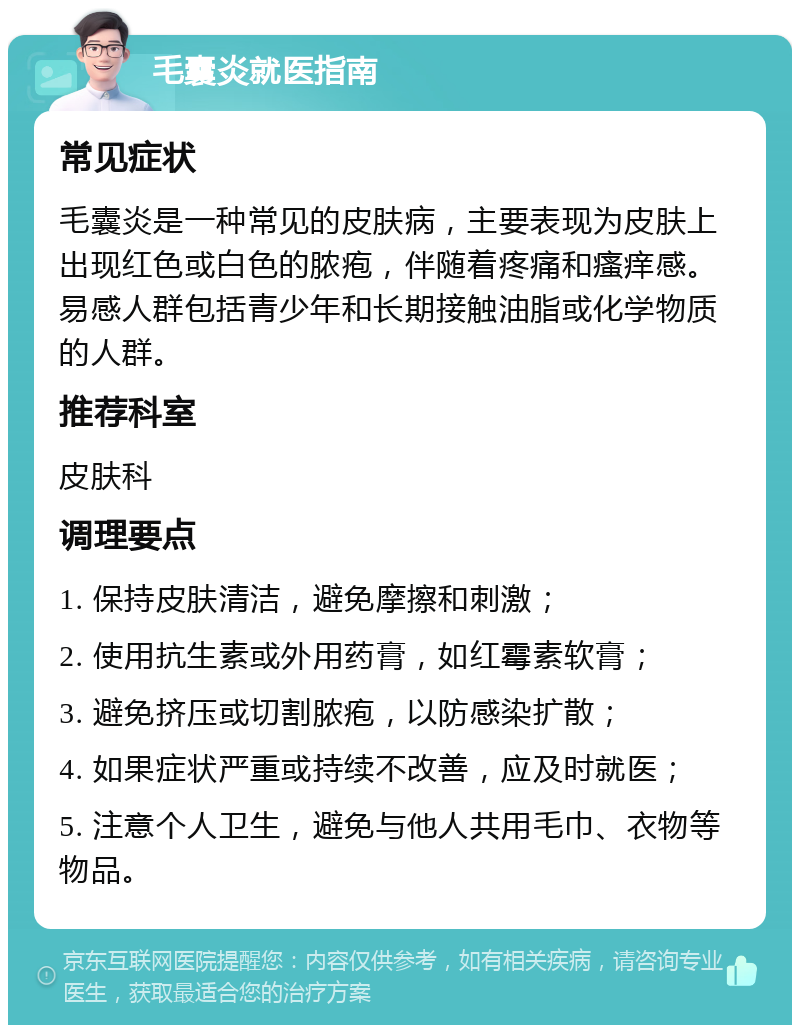 毛囊炎就医指南 常见症状 毛囊炎是一种常见的皮肤病，主要表现为皮肤上出现红色或白色的脓疱，伴随着疼痛和瘙痒感。易感人群包括青少年和长期接触油脂或化学物质的人群。 推荐科室 皮肤科 调理要点 1. 保持皮肤清洁，避免摩擦和刺激； 2. 使用抗生素或外用药膏，如红霉素软膏； 3. 避免挤压或切割脓疱，以防感染扩散； 4. 如果症状严重或持续不改善，应及时就医； 5. 注意个人卫生，避免与他人共用毛巾、衣物等物品。