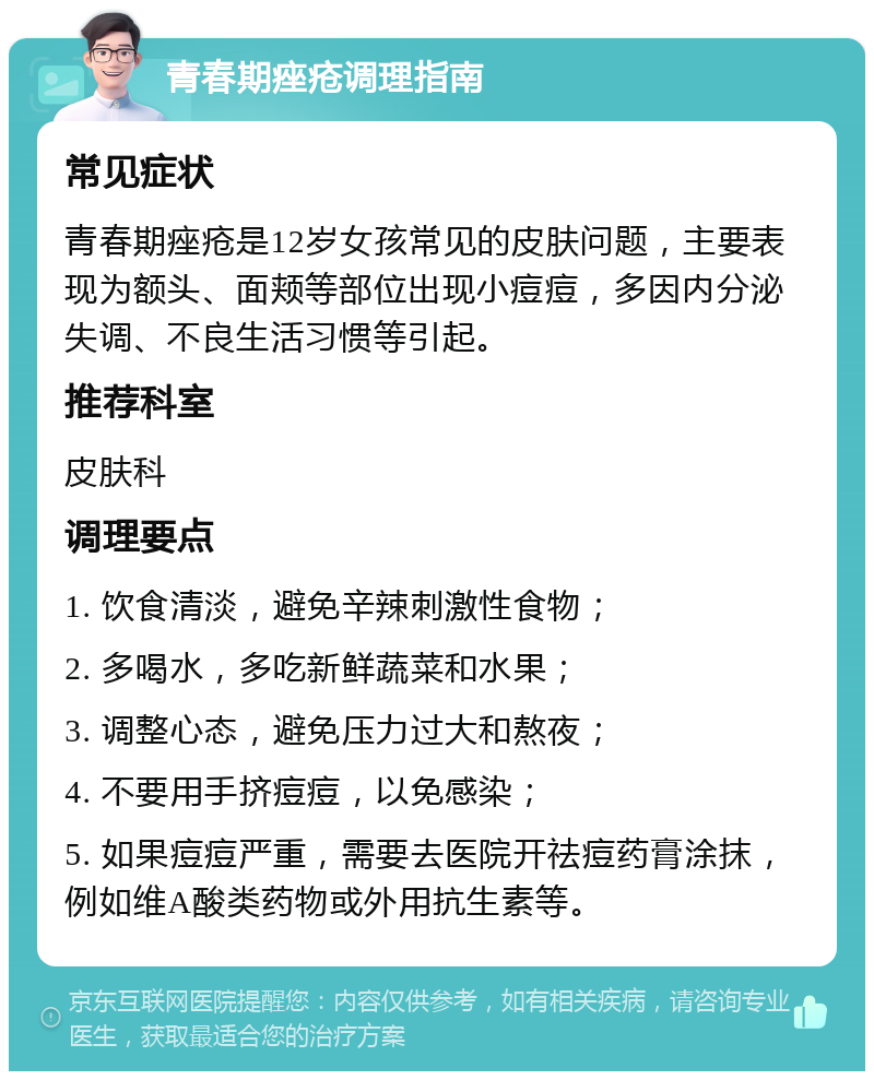 青春期痤疮调理指南 常见症状 青春期痤疮是12岁女孩常见的皮肤问题，主要表现为额头、面颊等部位出现小痘痘，多因内分泌失调、不良生活习惯等引起。 推荐科室 皮肤科 调理要点 1. 饮食清淡，避免辛辣刺激性食物； 2. 多喝水，多吃新鲜蔬菜和水果； 3. 调整心态，避免压力过大和熬夜； 4. 不要用手挤痘痘，以免感染； 5. 如果痘痘严重，需要去医院开祛痘药膏涂抹，例如维A酸类药物或外用抗生素等。