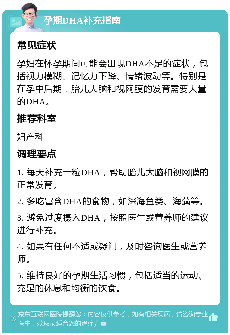 孕期DHA补充指南 常见症状 孕妇在怀孕期间可能会出现DHA不足的症状，包括视力模糊、记忆力下降、情绪波动等。特别是在孕中后期，胎儿大脑和视网膜的发育需要大量的DHA。 推荐科室 妇产科 调理要点 1. 每天补充一粒DHA，帮助胎儿大脑和视网膜的正常发育。 2. 多吃富含DHA的食物，如深海鱼类、海藻等。 3. 避免过度摄入DHA，按照医生或营养师的建议进行补充。 4. 如果有任何不适或疑问，及时咨询医生或营养师。 5. 维持良好的孕期生活习惯，包括适当的运动、充足的休息和均衡的饮食。