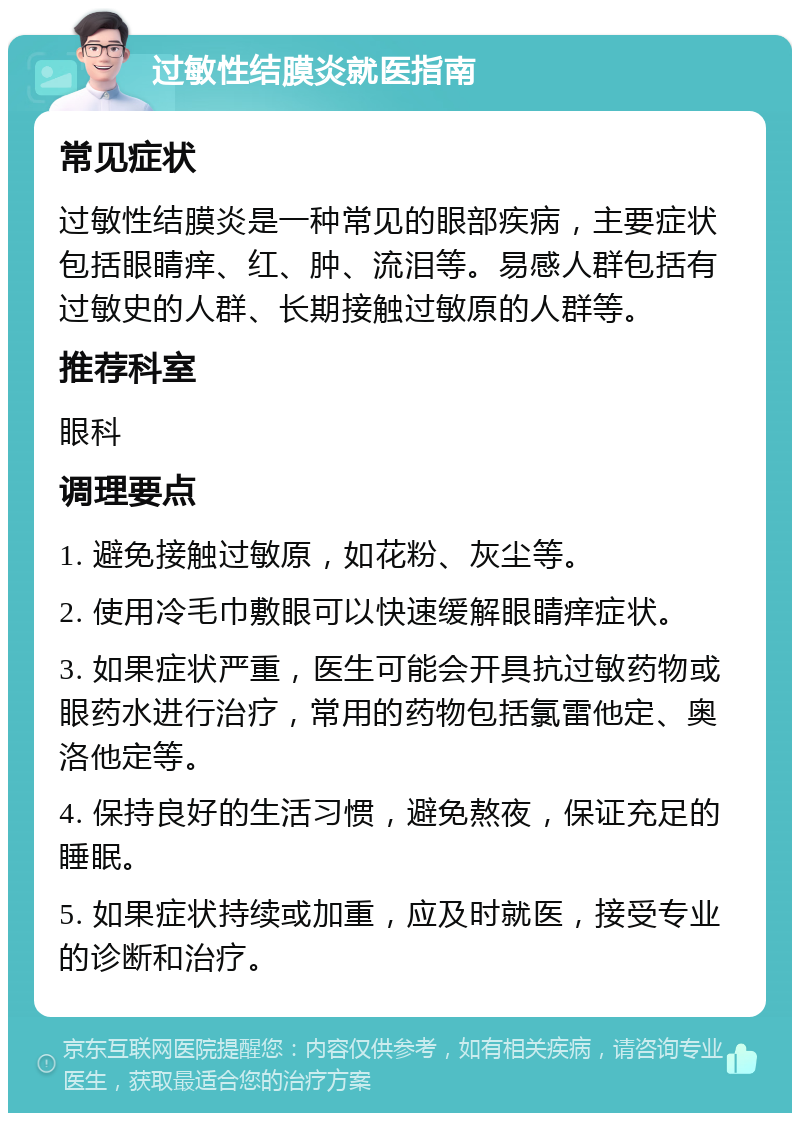 过敏性结膜炎就医指南 常见症状 过敏性结膜炎是一种常见的眼部疾病，主要症状包括眼睛痒、红、肿、流泪等。易感人群包括有过敏史的人群、长期接触过敏原的人群等。 推荐科室 眼科 调理要点 1. 避免接触过敏原，如花粉、灰尘等。 2. 使用冷毛巾敷眼可以快速缓解眼睛痒症状。 3. 如果症状严重，医生可能会开具抗过敏药物或眼药水进行治疗，常用的药物包括氯雷他定、奥洛他定等。 4. 保持良好的生活习惯，避免熬夜，保证充足的睡眠。 5. 如果症状持续或加重，应及时就医，接受专业的诊断和治疗。