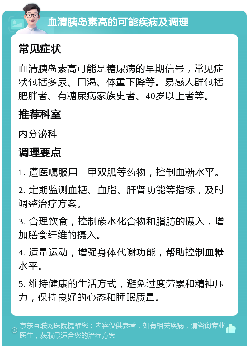 血清胰岛素高的可能疾病及调理 常见症状 血清胰岛素高可能是糖尿病的早期信号，常见症状包括多尿、口渴、体重下降等。易感人群包括肥胖者、有糖尿病家族史者、40岁以上者等。 推荐科室 内分泌科 调理要点 1. 遵医嘱服用二甲双胍等药物，控制血糖水平。 2. 定期监测血糖、血脂、肝肾功能等指标，及时调整治疗方案。 3. 合理饮食，控制碳水化合物和脂肪的摄入，增加膳食纤维的摄入。 4. 适量运动，增强身体代谢功能，帮助控制血糖水平。 5. 维持健康的生活方式，避免过度劳累和精神压力，保持良好的心态和睡眠质量。