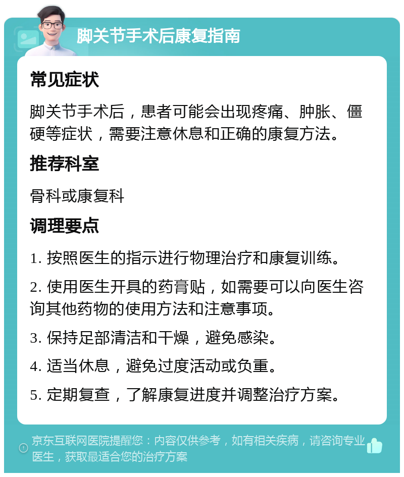 脚关节手术后康复指南 常见症状 脚关节手术后，患者可能会出现疼痛、肿胀、僵硬等症状，需要注意休息和正确的康复方法。 推荐科室 骨科或康复科 调理要点 1. 按照医生的指示进行物理治疗和康复训练。 2. 使用医生开具的药膏贴，如需要可以向医生咨询其他药物的使用方法和注意事项。 3. 保持足部清洁和干燥，避免感染。 4. 适当休息，避免过度活动或负重。 5. 定期复查，了解康复进度并调整治疗方案。