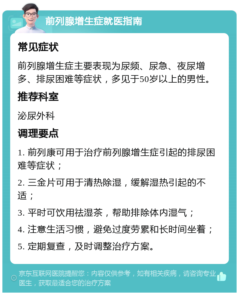 前列腺增生症就医指南 常见症状 前列腺增生症主要表现为尿频、尿急、夜尿增多、排尿困难等症状，多见于50岁以上的男性。 推荐科室 泌尿外科 调理要点 1. 前列康可用于治疗前列腺增生症引起的排尿困难等症状； 2. 三金片可用于清热除湿，缓解湿热引起的不适； 3. 平时可饮用祛湿茶，帮助排除体内湿气； 4. 注意生活习惯，避免过度劳累和长时间坐着； 5. 定期复查，及时调整治疗方案。