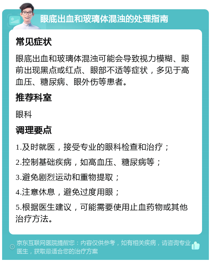 眼底出血和玻璃体混浊的处理指南 常见症状 眼底出血和玻璃体混浊可能会导致视力模糊、眼前出现黑点或红点、眼部不适等症状，多见于高血压、糖尿病、眼外伤等患者。 推荐科室 眼科 调理要点 1.及时就医，接受专业的眼科检查和治疗； 2.控制基础疾病，如高血压、糖尿病等； 3.避免剧烈运动和重物提取； 4.注意休息，避免过度用眼； 5.根据医生建议，可能需要使用止血药物或其他治疗方法。