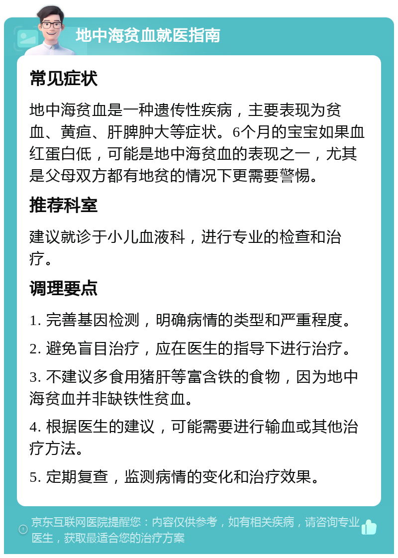 地中海贫血就医指南 常见症状 地中海贫血是一种遗传性疾病，主要表现为贫血、黄疸、肝脾肿大等症状。6个月的宝宝如果血红蛋白低，可能是地中海贫血的表现之一，尤其是父母双方都有地贫的情况下更需要警惕。 推荐科室 建议就诊于小儿血液科，进行专业的检查和治疗。 调理要点 1. 完善基因检测，明确病情的类型和严重程度。 2. 避免盲目治疗，应在医生的指导下进行治疗。 3. 不建议多食用猪肝等富含铁的食物，因为地中海贫血并非缺铁性贫血。 4. 根据医生的建议，可能需要进行输血或其他治疗方法。 5. 定期复查，监测病情的变化和治疗效果。