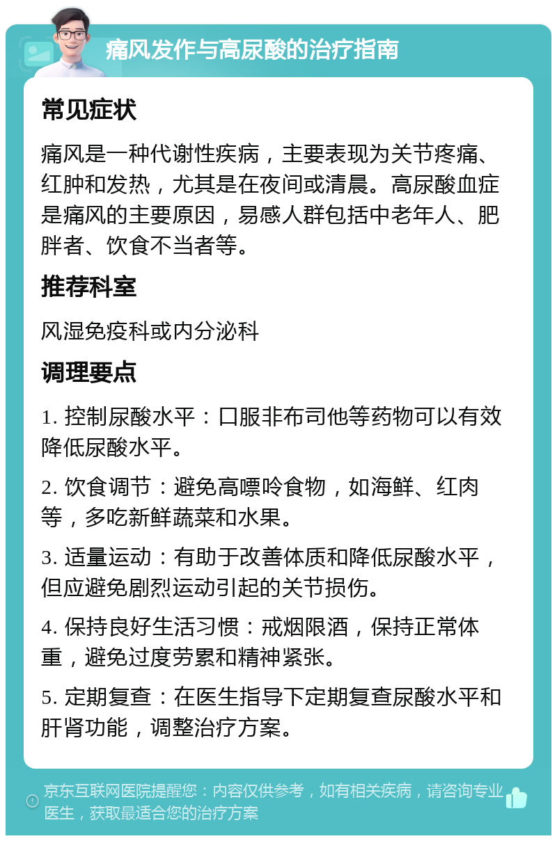 痛风发作与高尿酸的治疗指南 常见症状 痛风是一种代谢性疾病，主要表现为关节疼痛、红肿和发热，尤其是在夜间或清晨。高尿酸血症是痛风的主要原因，易感人群包括中老年人、肥胖者、饮食不当者等。 推荐科室 风湿免疫科或内分泌科 调理要点 1. 控制尿酸水平：口服非布司他等药物可以有效降低尿酸水平。 2. 饮食调节：避免高嘌呤食物，如海鲜、红肉等，多吃新鲜蔬菜和水果。 3. 适量运动：有助于改善体质和降低尿酸水平，但应避免剧烈运动引起的关节损伤。 4. 保持良好生活习惯：戒烟限酒，保持正常体重，避免过度劳累和精神紧张。 5. 定期复查：在医生指导下定期复查尿酸水平和肝肾功能，调整治疗方案。