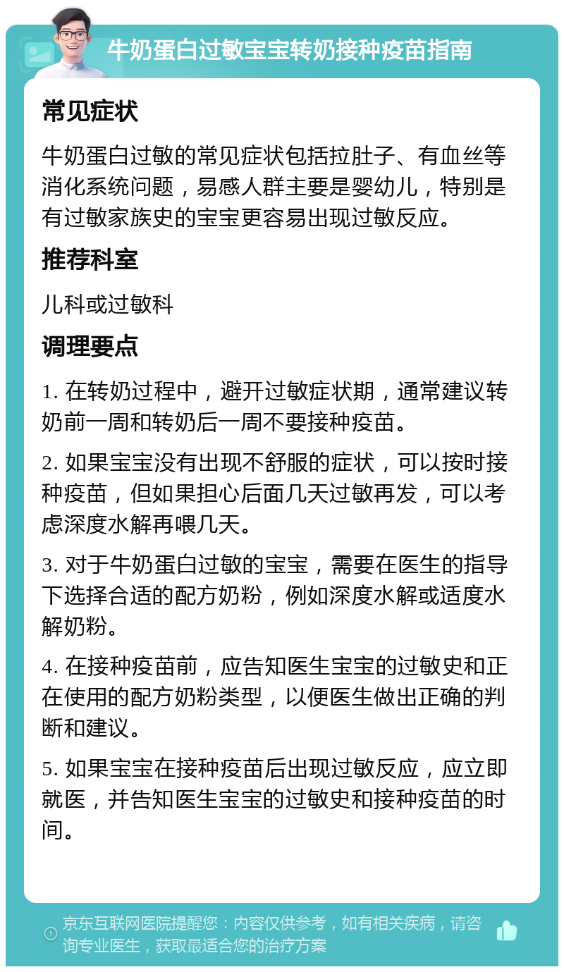 牛奶蛋白过敏宝宝转奶接种疫苗指南 常见症状 牛奶蛋白过敏的常见症状包括拉肚子、有血丝等消化系统问题，易感人群主要是婴幼儿，特别是有过敏家族史的宝宝更容易出现过敏反应。 推荐科室 儿科或过敏科 调理要点 1. 在转奶过程中，避开过敏症状期，通常建议转奶前一周和转奶后一周不要接种疫苗。 2. 如果宝宝没有出现不舒服的症状，可以按时接种疫苗，但如果担心后面几天过敏再发，可以考虑深度水解再喂几天。 3. 对于牛奶蛋白过敏的宝宝，需要在医生的指导下选择合适的配方奶粉，例如深度水解或适度水解奶粉。 4. 在接种疫苗前，应告知医生宝宝的过敏史和正在使用的配方奶粉类型，以便医生做出正确的判断和建议。 5. 如果宝宝在接种疫苗后出现过敏反应，应立即就医，并告知医生宝宝的过敏史和接种疫苗的时间。