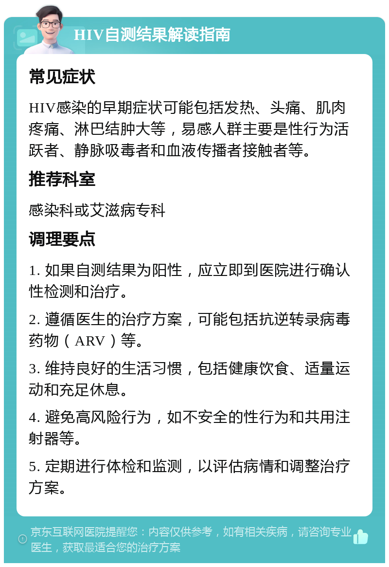 HIV自测结果解读指南 常见症状 HIV感染的早期症状可能包括发热、头痛、肌肉疼痛、淋巴结肿大等，易感人群主要是性行为活跃者、静脉吸毒者和血液传播者接触者等。 推荐科室 感染科或艾滋病专科 调理要点 1. 如果自测结果为阳性，应立即到医院进行确认性检测和治疗。 2. 遵循医生的治疗方案，可能包括抗逆转录病毒药物（ARV）等。 3. 维持良好的生活习惯，包括健康饮食、适量运动和充足休息。 4. 避免高风险行为，如不安全的性行为和共用注射器等。 5. 定期进行体检和监测，以评估病情和调整治疗方案。