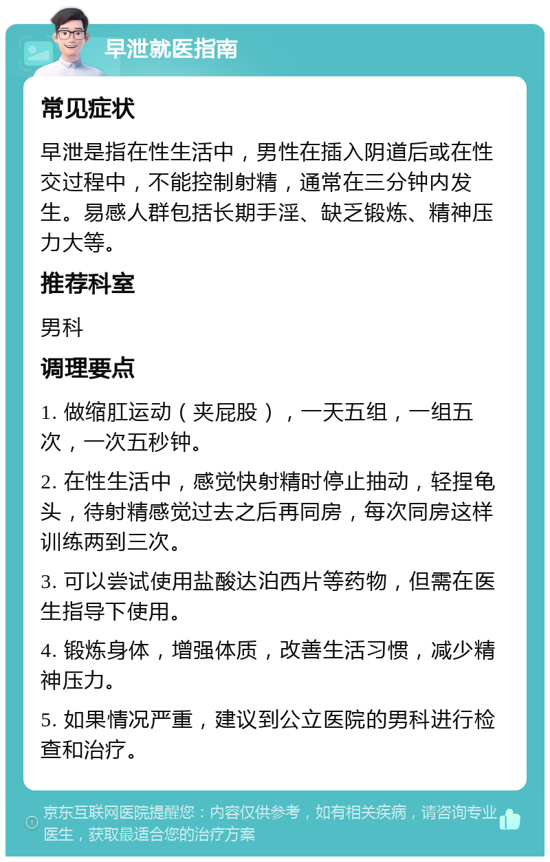 早泄就医指南 常见症状 早泄是指在性生活中，男性在插入阴道后或在性交过程中，不能控制射精，通常在三分钟内发生。易感人群包括长期手淫、缺乏锻炼、精神压力大等。 推荐科室 男科 调理要点 1. 做缩肛运动（夹屁股），一天五组，一组五次，一次五秒钟。 2. 在性生活中，感觉快射精时停止抽动，轻捏龟头，待射精感觉过去之后再同房，每次同房这样训练两到三次。 3. 可以尝试使用盐酸达泊西片等药物，但需在医生指导下使用。 4. 锻炼身体，增强体质，改善生活习惯，减少精神压力。 5. 如果情况严重，建议到公立医院的男科进行检查和治疗。