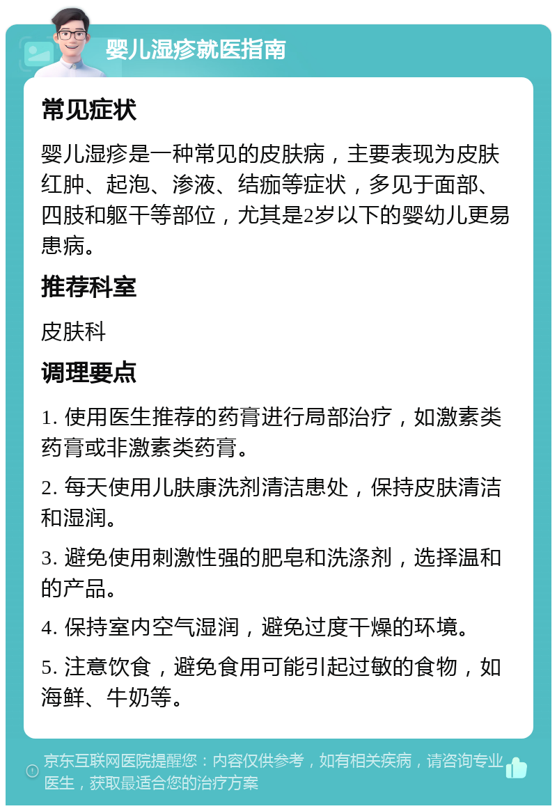 婴儿湿疹就医指南 常见症状 婴儿湿疹是一种常见的皮肤病，主要表现为皮肤红肿、起泡、渗液、结痂等症状，多见于面部、四肢和躯干等部位，尤其是2岁以下的婴幼儿更易患病。 推荐科室 皮肤科 调理要点 1. 使用医生推荐的药膏进行局部治疗，如激素类药膏或非激素类药膏。 2. 每天使用儿肤康洗剂清洁患处，保持皮肤清洁和湿润。 3. 避免使用刺激性强的肥皂和洗涤剂，选择温和的产品。 4. 保持室内空气湿润，避免过度干燥的环境。 5. 注意饮食，避免食用可能引起过敏的食物，如海鲜、牛奶等。