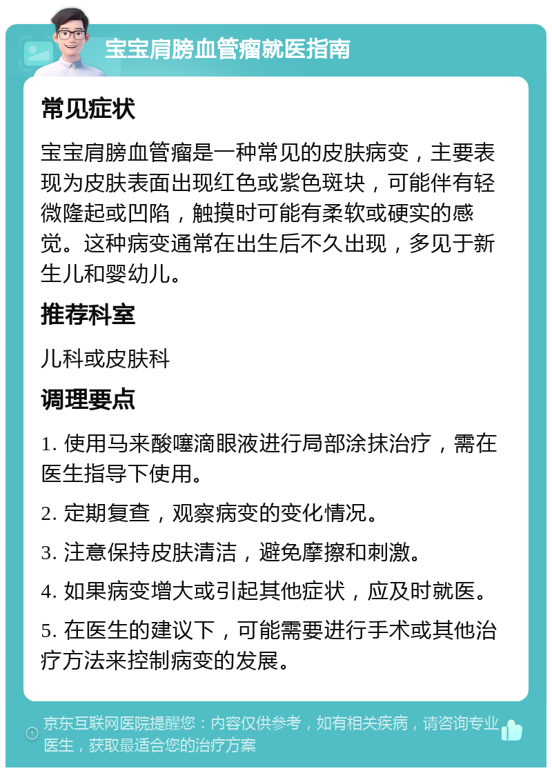 宝宝肩膀血管瘤就医指南 常见症状 宝宝肩膀血管瘤是一种常见的皮肤病变，主要表现为皮肤表面出现红色或紫色斑块，可能伴有轻微隆起或凹陷，触摸时可能有柔软或硬实的感觉。这种病变通常在出生后不久出现，多见于新生儿和婴幼儿。 推荐科室 儿科或皮肤科 调理要点 1. 使用马来酸噻滴眼液进行局部涂抹治疗，需在医生指导下使用。 2. 定期复查，观察病变的变化情况。 3. 注意保持皮肤清洁，避免摩擦和刺激。 4. 如果病变增大或引起其他症状，应及时就医。 5. 在医生的建议下，可能需要进行手术或其他治疗方法来控制病变的发展。