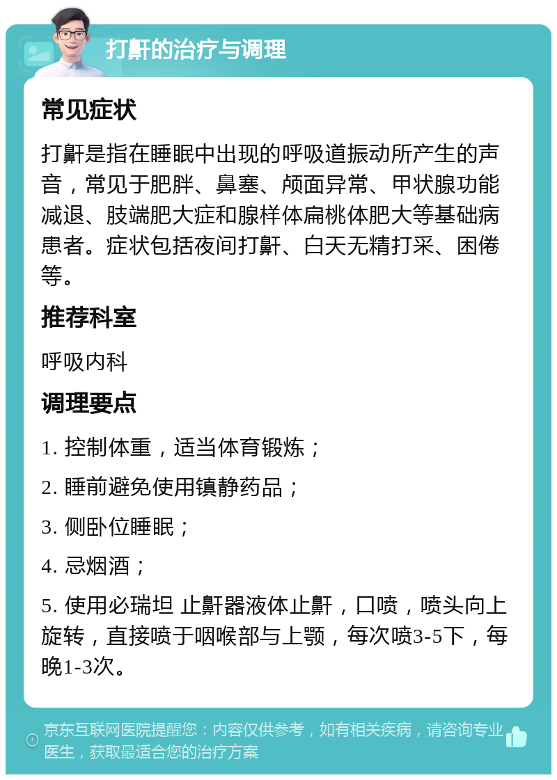 打鼾的治疗与调理 常见症状 打鼾是指在睡眠中出现的呼吸道振动所产生的声音，常见于肥胖、鼻塞、颅面异常、甲状腺功能减退、肢端肥大症和腺样体扁桃体肥大等基础病患者。症状包括夜间打鼾、白天无精打采、困倦等。 推荐科室 呼吸内科 调理要点 1. 控制体重，适当体育锻炼； 2. 睡前避免使用镇静药品； 3. 侧卧位睡眠； 4. 忌烟酒； 5. 使用必瑞坦 止鼾器液体止鼾，口喷，喷头向上旋转，直接喷于咽喉部与上颚，每次喷3-5下，每晚1-3次。