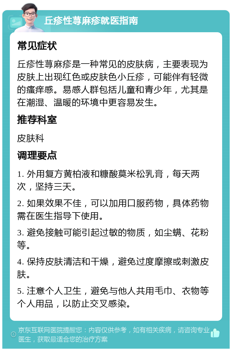 丘疹性荨麻疹就医指南 常见症状 丘疹性荨麻疹是一种常见的皮肤病，主要表现为皮肤上出现红色或皮肤色小丘疹，可能伴有轻微的瘙痒感。易感人群包括儿童和青少年，尤其是在潮湿、温暖的环境中更容易发生。 推荐科室 皮肤科 调理要点 1. 外用复方黄柏液和糠酸莫米松乳膏，每天两次，坚持三天。 2. 如果效果不佳，可以加用口服药物，具体药物需在医生指导下使用。 3. 避免接触可能引起过敏的物质，如尘螨、花粉等。 4. 保持皮肤清洁和干燥，避免过度摩擦或刺激皮肤。 5. 注意个人卫生，避免与他人共用毛巾、衣物等个人用品，以防止交叉感染。