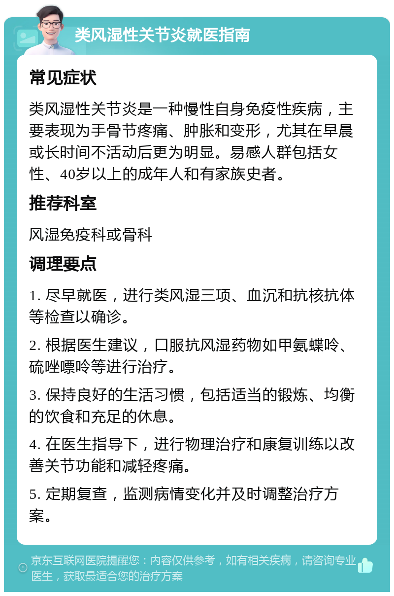 类风湿性关节炎就医指南 常见症状 类风湿性关节炎是一种慢性自身免疫性疾病，主要表现为手骨节疼痛、肿胀和变形，尤其在早晨或长时间不活动后更为明显。易感人群包括女性、40岁以上的成年人和有家族史者。 推荐科室 风湿免疫科或骨科 调理要点 1. 尽早就医，进行类风湿三项、血沉和抗核抗体等检查以确诊。 2. 根据医生建议，口服抗风湿药物如甲氨蝶呤、硫唑嘌呤等进行治疗。 3. 保持良好的生活习惯，包括适当的锻炼、均衡的饮食和充足的休息。 4. 在医生指导下，进行物理治疗和康复训练以改善关节功能和减轻疼痛。 5. 定期复查，监测病情变化并及时调整治疗方案。