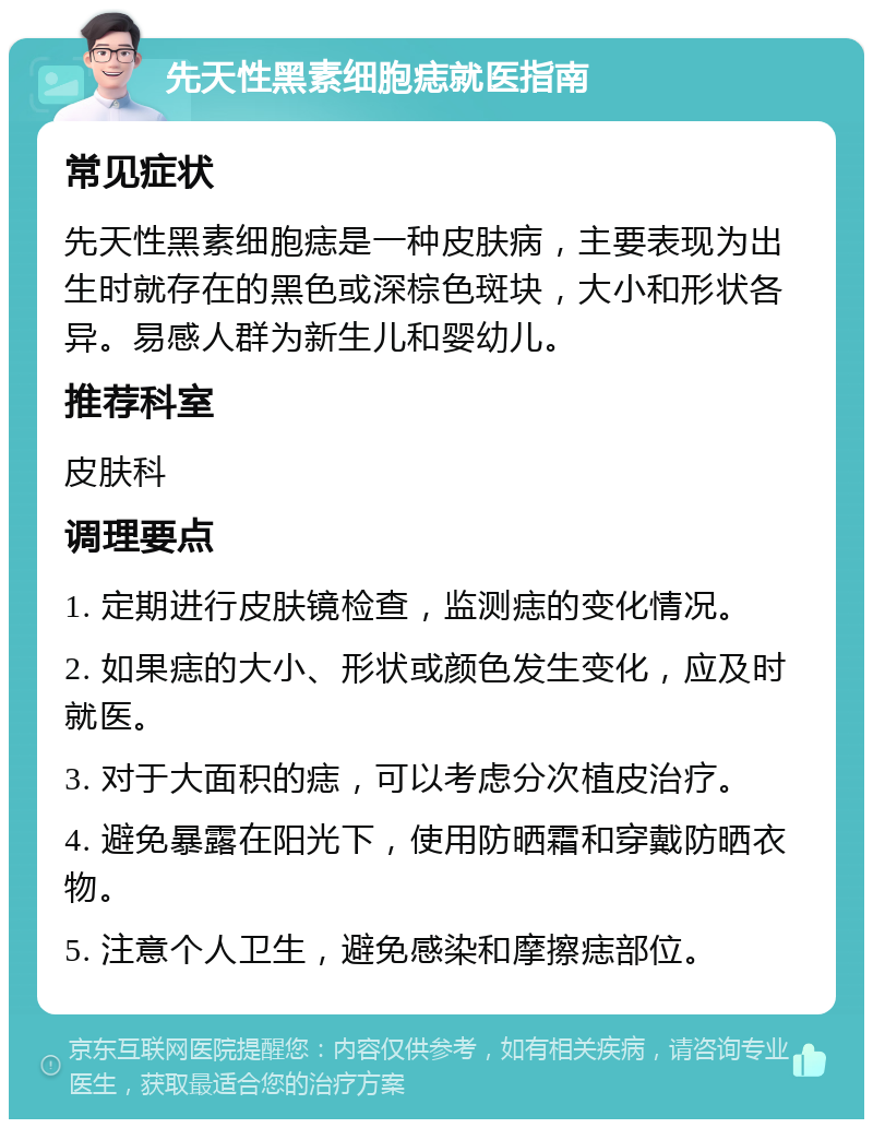 先天性黑素细胞痣就医指南 常见症状 先天性黑素细胞痣是一种皮肤病，主要表现为出生时就存在的黑色或深棕色斑块，大小和形状各异。易感人群为新生儿和婴幼儿。 推荐科室 皮肤科 调理要点 1. 定期进行皮肤镜检查，监测痣的变化情况。 2. 如果痣的大小、形状或颜色发生变化，应及时就医。 3. 对于大面积的痣，可以考虑分次植皮治疗。 4. 避免暴露在阳光下，使用防晒霜和穿戴防晒衣物。 5. 注意个人卫生，避免感染和摩擦痣部位。