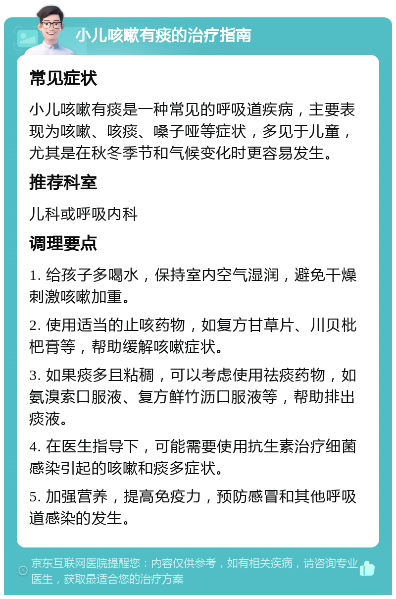 小儿咳嗽有痰的治疗指南 常见症状 小儿咳嗽有痰是一种常见的呼吸道疾病，主要表现为咳嗽、咳痰、嗓子哑等症状，多见于儿童，尤其是在秋冬季节和气候变化时更容易发生。 推荐科室 儿科或呼吸内科 调理要点 1. 给孩子多喝水，保持室内空气湿润，避免干燥刺激咳嗽加重。 2. 使用适当的止咳药物，如复方甘草片、川贝枇杷膏等，帮助缓解咳嗽症状。 3. 如果痰多且粘稠，可以考虑使用祛痰药物，如氨溴索口服液、复方鲜竹沥口服液等，帮助排出痰液。 4. 在医生指导下，可能需要使用抗生素治疗细菌感染引起的咳嗽和痰多症状。 5. 加强营养，提高免疫力，预防感冒和其他呼吸道感染的发生。