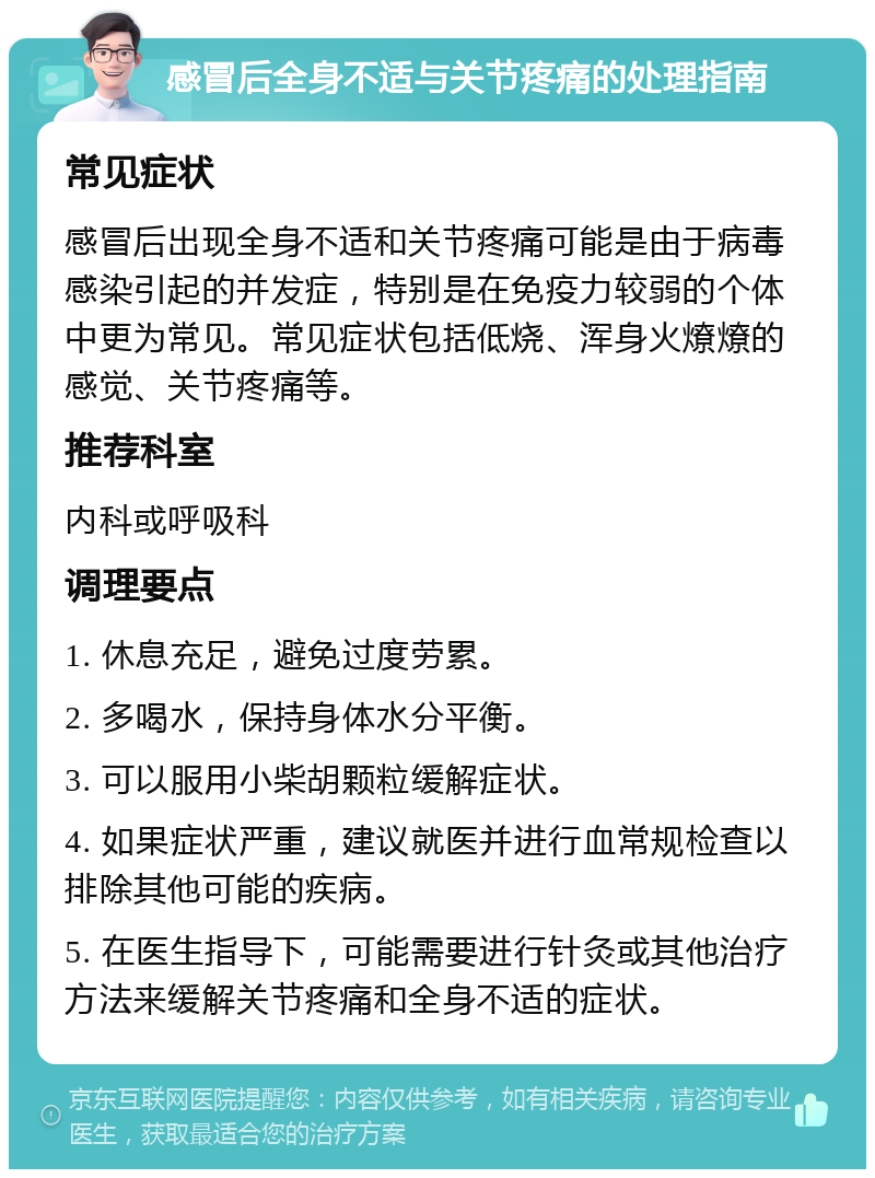 感冒后全身不适与关节疼痛的处理指南 常见症状 感冒后出现全身不适和关节疼痛可能是由于病毒感染引起的并发症，特别是在免疫力较弱的个体中更为常见。常见症状包括低烧、浑身火燎燎的感觉、关节疼痛等。 推荐科室 内科或呼吸科 调理要点 1. 休息充足，避免过度劳累。 2. 多喝水，保持身体水分平衡。 3. 可以服用小柴胡颗粒缓解症状。 4. 如果症状严重，建议就医并进行血常规检查以排除其他可能的疾病。 5. 在医生指导下，可能需要进行针灸或其他治疗方法来缓解关节疼痛和全身不适的症状。