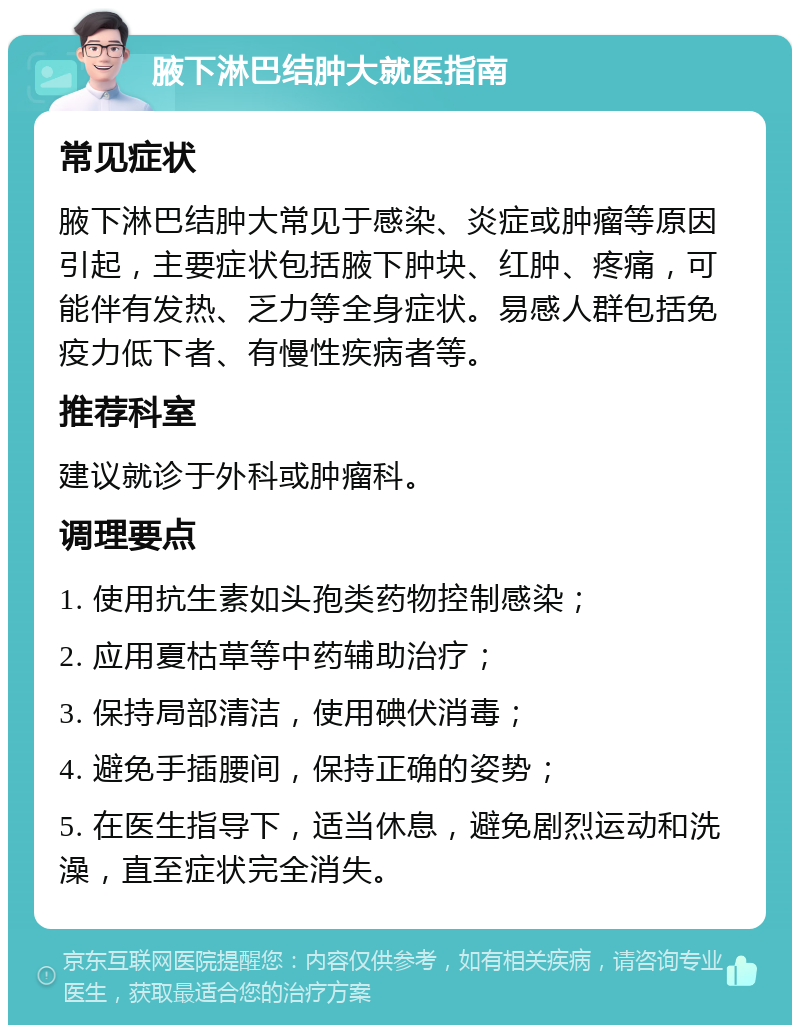 腋下淋巴结肿大就医指南 常见症状 腋下淋巴结肿大常见于感染、炎症或肿瘤等原因引起，主要症状包括腋下肿块、红肿、疼痛，可能伴有发热、乏力等全身症状。易感人群包括免疫力低下者、有慢性疾病者等。 推荐科室 建议就诊于外科或肿瘤科。 调理要点 1. 使用抗生素如头孢类药物控制感染； 2. 应用夏枯草等中药辅助治疗； 3. 保持局部清洁，使用碘伏消毒； 4. 避免手插腰间，保持正确的姿势； 5. 在医生指导下，适当休息，避免剧烈运动和洗澡，直至症状完全消失。