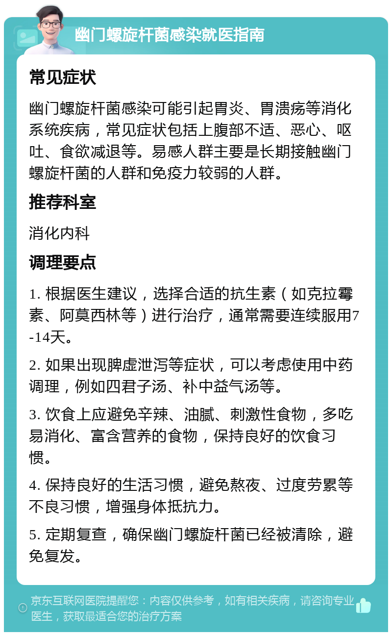 幽门螺旋杆菌感染就医指南 常见症状 幽门螺旋杆菌感染可能引起胃炎、胃溃疡等消化系统疾病，常见症状包括上腹部不适、恶心、呕吐、食欲减退等。易感人群主要是长期接触幽门螺旋杆菌的人群和免疫力较弱的人群。 推荐科室 消化内科 调理要点 1. 根据医生建议，选择合适的抗生素（如克拉霉素、阿莫西林等）进行治疗，通常需要连续服用7-14天。 2. 如果出现脾虚泄泻等症状，可以考虑使用中药调理，例如四君子汤、补中益气汤等。 3. 饮食上应避免辛辣、油腻、刺激性食物，多吃易消化、富含营养的食物，保持良好的饮食习惯。 4. 保持良好的生活习惯，避免熬夜、过度劳累等不良习惯，增强身体抵抗力。 5. 定期复查，确保幽门螺旋杆菌已经被清除，避免复发。