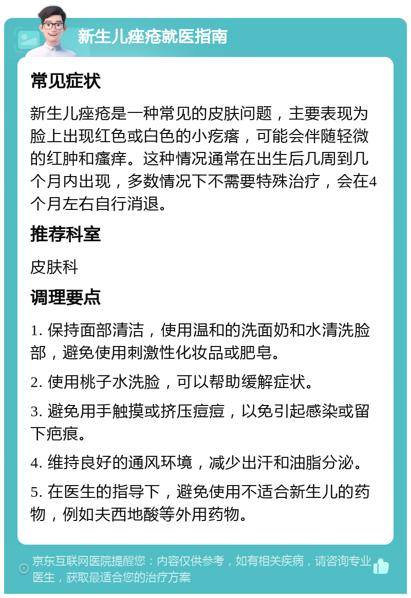 新生儿痤疮就医指南 常见症状 新生儿痤疮是一种常见的皮肤问题，主要表现为脸上出现红色或白色的小疙瘩，可能会伴随轻微的红肿和瘙痒。这种情况通常在出生后几周到几个月内出现，多数情况下不需要特殊治疗，会在4个月左右自行消退。 推荐科室 皮肤科 调理要点 1. 保持面部清洁，使用温和的洗面奶和水清洗脸部，避免使用刺激性化妆品或肥皂。 2. 使用桃子水洗脸，可以帮助缓解症状。 3. 避免用手触摸或挤压痘痘，以免引起感染或留下疤痕。 4. 维持良好的通风环境，减少出汗和油脂分泌。 5. 在医生的指导下，避免使用不适合新生儿的药物，例如夫西地酸等外用药物。