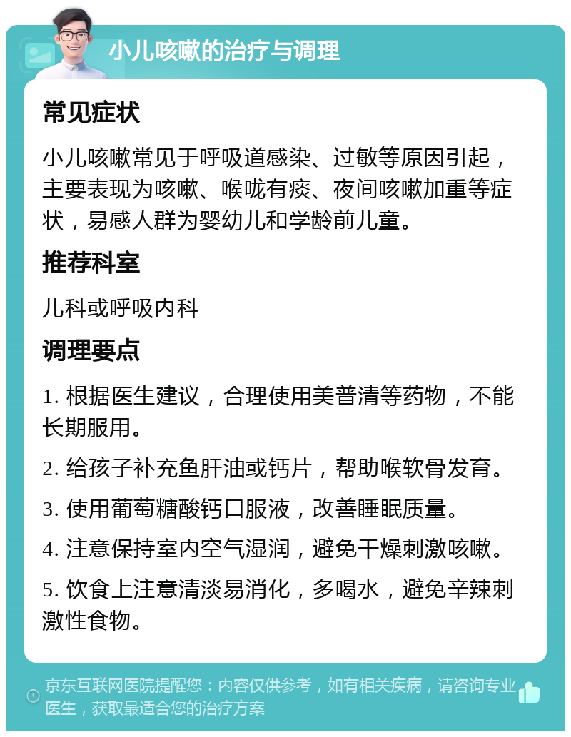 小儿咳嗽的治疗与调理 常见症状 小儿咳嗽常见于呼吸道感染、过敏等原因引起，主要表现为咳嗽、喉咙有痰、夜间咳嗽加重等症状，易感人群为婴幼儿和学龄前儿童。 推荐科室 儿科或呼吸内科 调理要点 1. 根据医生建议，合理使用美普清等药物，不能长期服用。 2. 给孩子补充鱼肝油或钙片，帮助喉软骨发育。 3. 使用葡萄糖酸钙口服液，改善睡眠质量。 4. 注意保持室内空气湿润，避免干燥刺激咳嗽。 5. 饮食上注意清淡易消化，多喝水，避免辛辣刺激性食物。