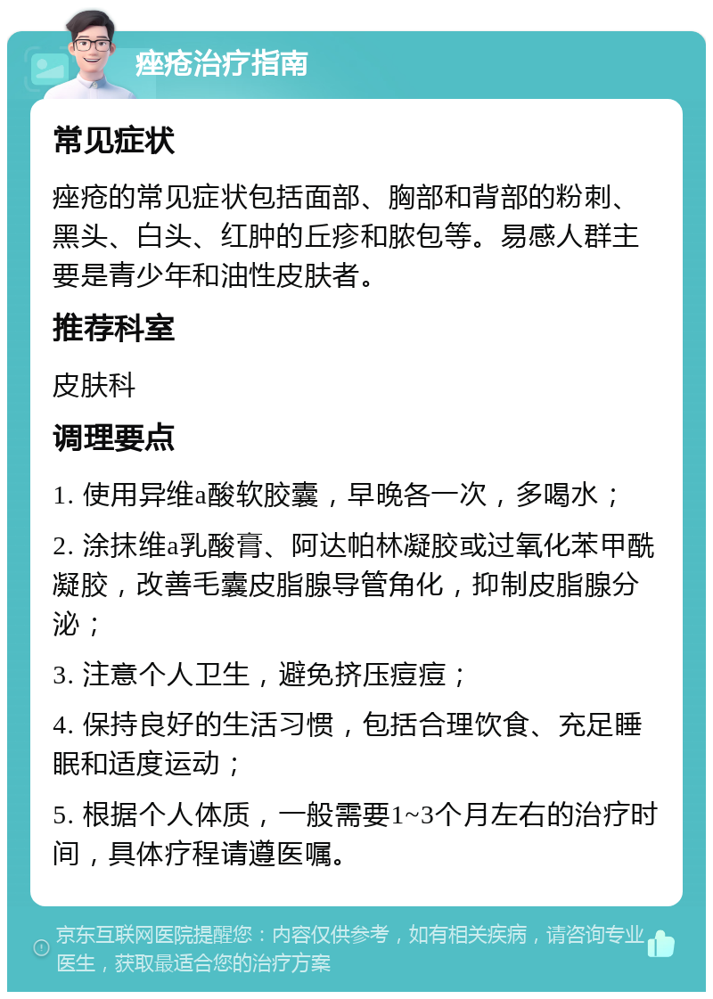 痤疮治疗指南 常见症状 痤疮的常见症状包括面部、胸部和背部的粉刺、黑头、白头、红肿的丘疹和脓包等。易感人群主要是青少年和油性皮肤者。 推荐科室 皮肤科 调理要点 1. 使用异维a酸软胶囊，早晚各一次，多喝水； 2. 涂抹维a乳酸膏、阿达帕林凝胶或过氧化苯甲酰凝胶，改善毛囊皮脂腺导管角化，抑制皮脂腺分泌； 3. 注意个人卫生，避免挤压痘痘； 4. 保持良好的生活习惯，包括合理饮食、充足睡眠和适度运动； 5. 根据个人体质，一般需要1~3个月左右的治疗时间，具体疗程请遵医嘱。