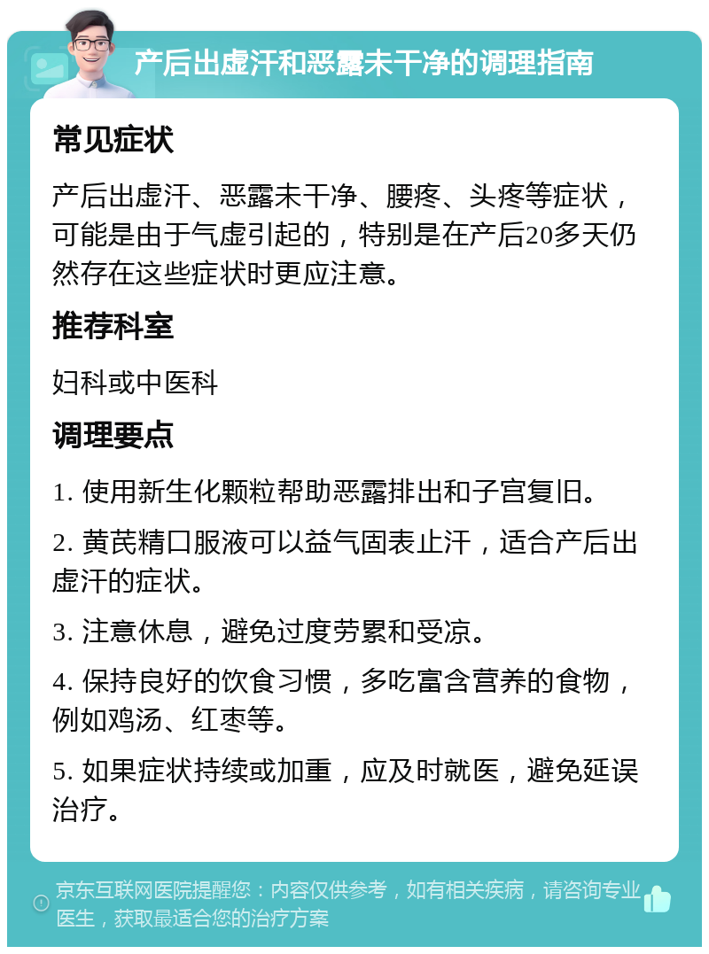 产后出虚汗和恶露未干净的调理指南 常见症状 产后出虚汗、恶露未干净、腰疼、头疼等症状，可能是由于气虚引起的，特别是在产后20多天仍然存在这些症状时更应注意。 推荐科室 妇科或中医科 调理要点 1. 使用新生化颗粒帮助恶露排出和子宫复旧。 2. 黄芪精口服液可以益气固表止汗，适合产后出虚汗的症状。 3. 注意休息，避免过度劳累和受凉。 4. 保持良好的饮食习惯，多吃富含营养的食物，例如鸡汤、红枣等。 5. 如果症状持续或加重，应及时就医，避免延误治疗。