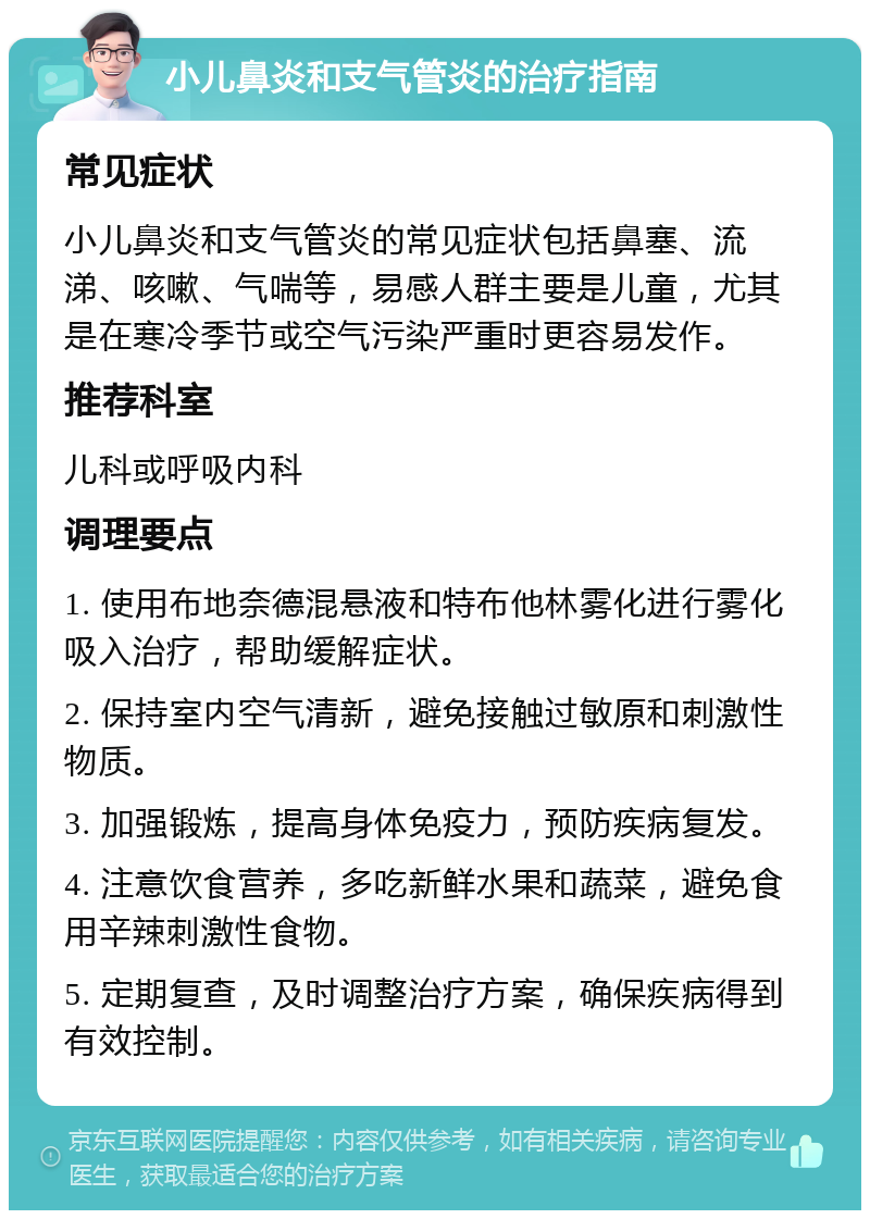 小儿鼻炎和支气管炎的治疗指南 常见症状 小儿鼻炎和支气管炎的常见症状包括鼻塞、流涕、咳嗽、气喘等，易感人群主要是儿童，尤其是在寒冷季节或空气污染严重时更容易发作。 推荐科室 儿科或呼吸内科 调理要点 1. 使用布地奈德混悬液和特布他林雾化进行雾化吸入治疗，帮助缓解症状。 2. 保持室内空气清新，避免接触过敏原和刺激性物质。 3. 加强锻炼，提高身体免疫力，预防疾病复发。 4. 注意饮食营养，多吃新鲜水果和蔬菜，避免食用辛辣刺激性食物。 5. 定期复查，及时调整治疗方案，确保疾病得到有效控制。